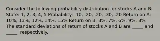 Consider the following probability distribution for stocks A and B: State: 1, 2, 3, 4, 5 Probability: .10, .20, .20, .30, .20 Return on A: 10%, 13%, 12%, 14%, 15% Return on B: 8%, 7%, 6%, 9%, 8% The standard deviations of return of stocks A and B are _____ and _____, respectively.