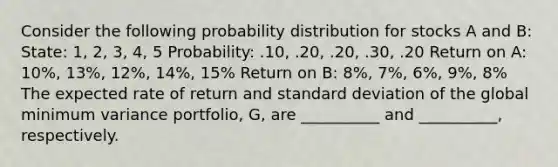 Consider the following probability distribution for stocks A and B: State: 1, 2, 3, 4, 5 Probability: .10, .20, .20, .30, .20 Return on A: 10%, 13%, 12%, 14%, 15% Return on B: 8%, 7%, 6%, 9%, 8% The expected rate of return and standard deviation of the global minimum variance portfolio, G, are __________ and __________, respectively.