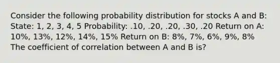 Consider the following probability distribution for stocks A and B: State: 1, 2, 3, 4, 5 Probability: .10, .20, .20, .30, .20 Return on A: 10%, 13%, 12%, 14%, 15% Return on B: 8%, 7%, 6%, 9%, 8% The coefficient of correlation between A and B is?