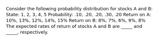 Consider the following probability distribution for stocks A and B: State: 1, 2, 3, 4, 5 Probability: .10, .20, .20, .30, .20 Return on A: 10%, 13%, 12%, 14%, 15% Return on B: 8%, 7%, 6%, 9%, 8% The expected rates of return of stocks A and B are _____ and _____, respectively.