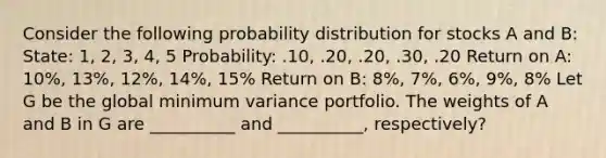 Consider the following probability distribution for stocks A and B: State: 1, 2, 3, 4, 5 Probability: .10, .20, .20, .30, .20 Return on A: 10%, 13%, 12%, 14%, 15% Return on B: 8%, 7%, 6%, 9%, 8% Let G be the global minimum variance portfolio. The weights of A and B in G are __________ and __________, respectively?