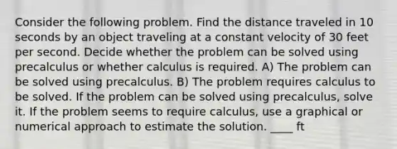 Consider the following problem. Find the distance traveled in 10 seconds by an object traveling at a constant velocity of 30 feet per second. Decide whether the problem can be solved using precalculus or whether calculus is required. A) The problem can be solved using precalculus. B) The problem requires calculus to be solved. If the problem can be solved using precalculus, solve it. If the problem seems to require calculus, use a graphical or numerical approach to estimate the solution. ____ ft