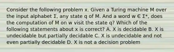 Consider the following problem x. Given a Turing machine M over the input alphabet Σ, any state q of M. And a word w Є Σ*, does the computation of M on w visit the state q? Which of the following statements about x is correct? A. X is decidable B. X is undecidable but partially decidable C. X is undecidable and not even partially decidable D. X is not a decision problem