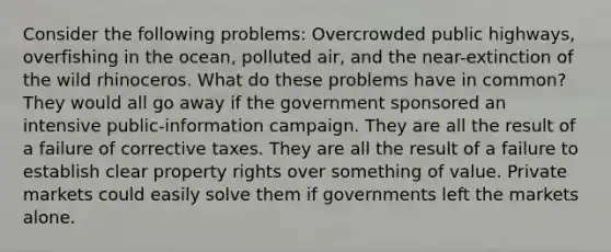 Consider the following problems: Overcrowded public highways, overfishing in the ocean, polluted air, and the near-extinction of the wild rhinoceros. What do these problems have in common? They would all go away if the government sponsored an intensive public-information campaign. They are all the result of a failure of corrective taxes. They are all the result of a failure to establish clear property rights over something of value. Private markets could easily solve them if governments left the markets alone.