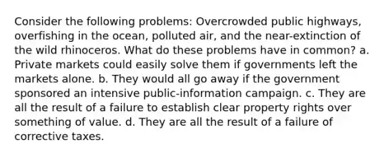 Consider the following problems: Overcrowded public highways, overfishing in the ocean, polluted air, and the near-extinction of the wild rhinoceros. What do these problems have in common? a. Private markets could easily solve them if governments left the markets alone. b. They would all go away if the government sponsored an intensive public-information campaign. c. They are all the result of a failure to establish clear property rights over something of value. d. They are all the result of a failure of corrective taxes.