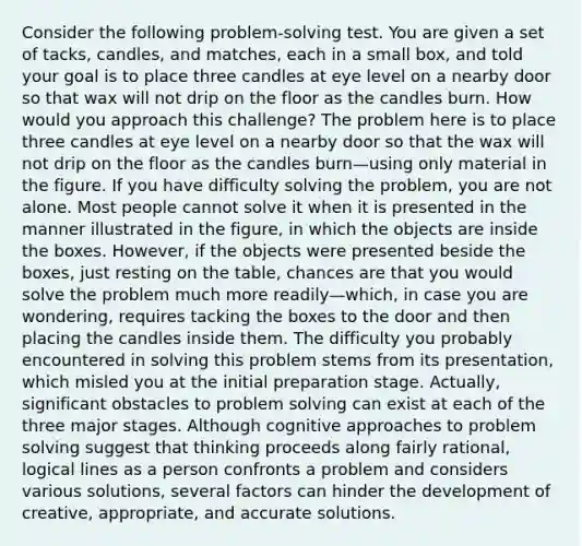 Consider the following problem-solving test. You are given a set of tacks, candles, and matches, each in a small box, and told your goal is to place three candles at eye level on a nearby door so that wax will not drip on the floor as the candles burn. How would you approach this challenge? The problem here is to place three candles at eye level on a nearby door so that the wax will not drip on the floor as the candles burn—using only material in the figure. If you have difficulty solving the problem, you are not alone. Most people cannot solve it when it is presented in the manner illustrated in the figure, in which the objects are inside the boxes. However, if the objects were presented beside the boxes, just resting on the table, chances are that you would solve the problem much more readily—which, in case you are wondering, requires tacking the boxes to the door and then placing the candles inside them. The difficulty you probably encountered in solving this problem stems from its presentation, which misled you at the initial preparation stage. Actually, significant obstacles to problem solving can exist at each of the three major stages. Although cognitive approaches to problem solving suggest that thinking proceeds along fairly rational, logical lines as a person confronts a problem and considers various solutions, several factors can hinder the development of creative, appropriate, and accurate solutions.