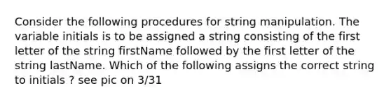 Consider the following procedures for string manipulation. The variable initials is to be assigned a string consisting of the first letter of the string firstName followed by the first letter of the string lastName. Which of the following assigns the correct string to initials ? see pic on 3/31