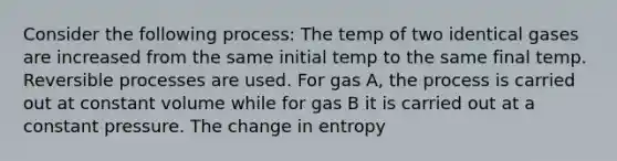 Consider the following process: The temp of two identical gases are increased from the same initial temp to the same final temp. Reversible processes are used. For gas A, the process is carried out at constant volume while for gas B it is carried out at a constant pressure. The change in entropy