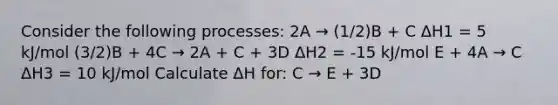 Consider the following processes: 2A → (1/2)B + C ΔH1 = 5 kJ/mol (3/2)B + 4C → 2A + C + 3D ΔH2 = -15 kJ/mol E + 4A → C ΔH3 = 10 kJ/mol Calculate ΔH for: C → E + 3D