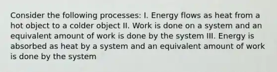 Consider the following processes: I. Energy flows as heat from a hot object to a colder object II. Work is done on a system and an equivalent amount of work is done by the system III. Energy is absorbed as heat by a system and an equivalent amount of work is done by the system