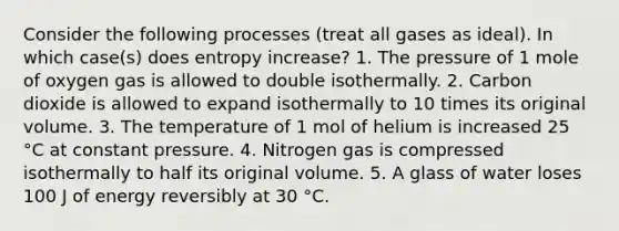 Consider the following processes (treat all gases as ideal). In which case(s) does entropy increase? 1. The pressure of 1 mole of oxygen gas is allowed to double isothermally. 2. Carbon dioxide is allowed to expand isothermally to 10 times its original volume. 3. The temperature of 1 mol of helium is increased 25 °C at constant pressure. 4. Nitrogen gas is compressed isothermally to half its original volume. 5. A glass of water loses 100 J of energy reversibly at 30 °C.