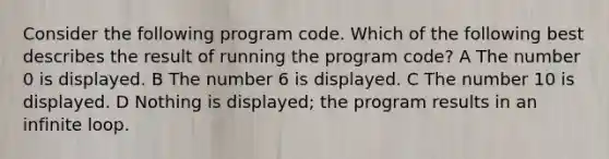 Consider the following program code. Which of the following best describes the result of running the program code? A The number 0 is displayed. B The number 6 is displayed. C The number 10 is displayed. D Nothing is displayed; the program results in an infinite loop.