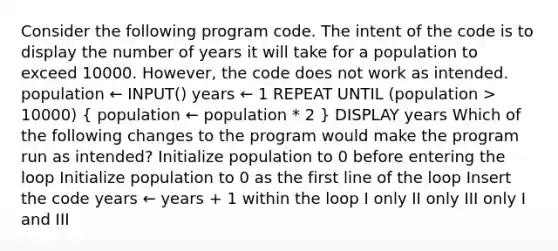 Consider the following program code. The intent of the code is to display the number of years it will take for a population to exceed 10000. However, the code does not work as intended. population ← INPUT() years ← 1 REPEAT UNTIL (population > 10000) ( population ← population * 2 ) DISPLAY years Which of the following changes to the program would make the program run as intended? Initialize population to 0 before entering the loop Initialize population to 0 as the first line of the loop Insert the code years ← years + 1 within the loop I only II only III only I and III