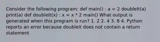 Consider the following program: def main() : a = 2 doubleIt(a) print(a) def doubleIt(x) : x = x * 2 main() What output is generated when this program is run? 1. 2 2. 4 3. 8 4. Python reports an error because doubleIt does not contain a return statement