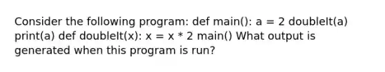 Consider the following program: def main(): a = 2 doubleIt(a) print(a) def doubleIt(x): x = x * 2 main() What output is generated when this program is run?