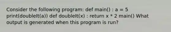 Consider the following program: def main() : a = 5 print(doubleIt(a)) def doubleIt(x) : return x * 2 main() What output is generated when this program is run?