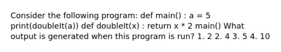 Consider the following program: def main() : a = 5 print(doubleIt(a)) def doubleIt(x) : return x * 2 main() What output is generated when this program is run? 1. 2 2. 4 3. 5 4. 10