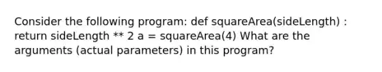 Consider the following program: def squareArea(sideLength) : return sideLength ** 2 a = squareArea(4) What are the arguments (actual parameters) in this program?