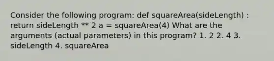 Consider the following program: def squareArea(sideLength) : return sideLength ** 2 a = squareArea(4) What are the arguments (actual parameters) in this program? 1. 2 2. 4 3. sideLength 4. squareArea