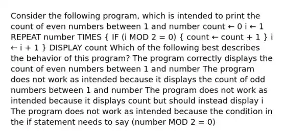 Consider the following program, which is intended to print the count of even numbers between 1 and number count ← 0 i ← 1 REPEAT number TIMES ( IF (i MOD 2 = 0) { count ← count + 1 ) i ← i + 1 } DISPLAY count Which of the following best describes the behavior of this program? The program correctly displays the count of even numbers between 1 and number The program does not work as intended because it displays the count of odd numbers between 1 and number The program does not work as intended because it displays count but should instead display i The program does not work as intended because the condition in the if statement needs to say (number MOD 2 = 0)