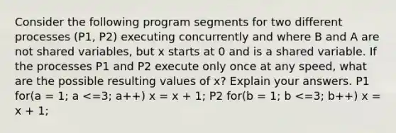 Consider the following program segments for two different processes (P1, P2) executing concurrently and where B and A are not shared variables, but x starts at 0 and is a shared variable. If the processes P1 and P2 execute only once at any speed, what are the possible resulting values of x? Explain your answers. P1 for(a = 1; a <=3; a++) x = x + 1; P2 for(b = 1; b <=3; b++) x = x + 1;