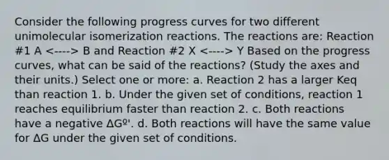 Consider the following progress curves for two different unimolecular isomerization reactions. The reactions are: Reaction #1 A B and Reaction #2 X Y Based on the progress curves, what can be said of the reactions? (Study the axes and their units.) Select one or more: a. Reaction 2 has a larger Keq than reaction 1. b. Under the given set of conditions, reaction 1 reaches equilibrium faster than reaction 2. c. Both reactions have a negative ΔGº'. d. Both reactions will have the same value for ΔG under the given set of conditions.