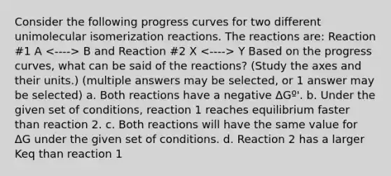 Consider the following progress curves for two different unimolecular isomerization reactions. The reactions are: Reaction #1 A B and Reaction #2 X Y Based on the progress curves, what can be said of the reactions? (Study the axes and their units.) (multiple answers may be selected, or 1 answer may be selected) a. Both reactions have a negative ΔGº'. b. Under the given set of conditions, reaction 1 reaches equilibrium faster than reaction 2. c. Both reactions will have the same value for ΔG under the given set of conditions. d. Reaction 2 has a larger Keq than reaction 1