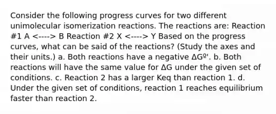 Consider the following progress curves for two different unimolecular isomerization reactions. The reactions are: Reaction #1 A B Reaction #2 X Y Based on the progress curves, what can be said of the reactions? (Study the axes and their units.) a. Both reactions have a negative ΔGº'. b. Both reactions will have the same value for ΔG under the given set of conditions. c. Reaction 2 has a larger Keq than reaction 1. d. Under the given set of conditions, reaction 1 reaches equilibrium faster than reaction 2.