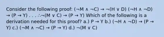 Consider the following proof: (¬M ∧ ¬C) → ¬(H ∨ D) (¬H ∧ ¬D) → (P → Y) . . . ∴¬(M ∨ C) → (P → Y) Which of the following is a derivation needed for this proof? a.) P → Y b.) (¬H ∧ ¬D) → (P → Y) c.) (¬M ∧ ¬C) → (P → Y) d.) ¬(M ∨ C)