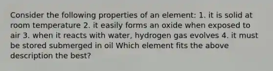 Consider the following properties of an element: 1. it is solid at room temperature 2. it easily forms an oxide when exposed to air 3. when it reacts with water, hydrogen gas evolves 4. it must be stored submerged in oil Which element fits the above description the best?