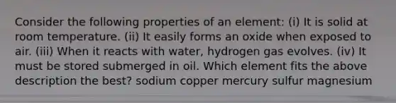 Consider the following properties of an element: (i) It is solid at room temperature. (ii) It easily forms an oxide when exposed to air. (iii) When it reacts with water, hydrogen gas evolves. (iv) It must be stored submerged in oil. Which element fits the above description the best? sodium copper mercury sulfur magnesium