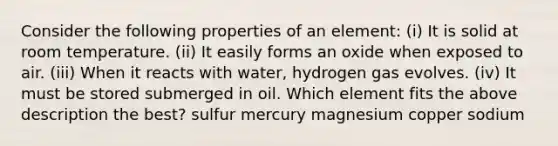 Consider the following properties of an element: (i) It is solid at room temperature. (ii) It easily forms an oxide when exposed to air. (iii) When it reacts with water, hydrogen gas evolves. (iv) It must be stored submerged in oil. Which element fits the above description the best? sulfur mercury magnesium copper sodium