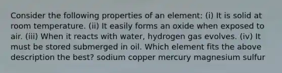 Consider the following properties of an element: (i) It is solid at room temperature. (ii) It easily forms an oxide when exposed to air. (iii) When it reacts with water, hydrogen gas evolves. (iv) It must be stored submerged in oil. Which element fits the above description the best? sodium copper mercury magnesium sulfur