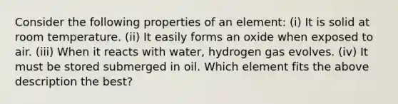 Consider the following properties of an element: (i) It is solid at room temperature. (ii) It easily forms an oxide when exposed to air. (iii) When it reacts with water, hydrogen gas evolves. (iv) It must be stored submerged in oil. Which element fits the above description the best?