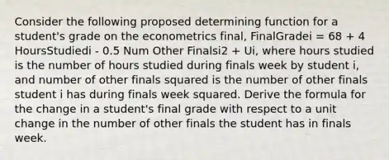 Consider the following proposed determining function for a student's grade on the econometrics final, FinalGradei = 68 + 4 HoursStudiedi - 0.5 Num Other Finalsi2 + Ui, where hours studied is the number of hours studied during finals week by student i, and number of other finals squared is the number of other finals student i has during finals week squared. Derive the formula for the change in a student's final grade with respect to a unit change in the number of other finals the student has in finals week.