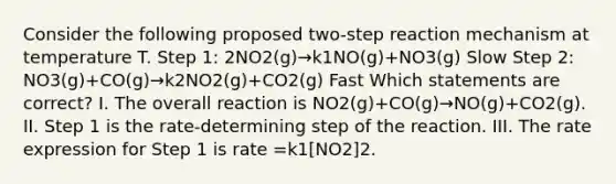 Consider the following proposed two-step reaction mechanism at temperature T. Step 1: 2NO2(g)→k1NO(g)+NO3(g) Slow Step 2: NO3(g)+CO(g)→k2NO2(g)+CO2(g) Fast Which statements are correct? I. The overall reaction is NO2(g)+CO(g)→NO(g)+CO2(g). II. Step 1 is the rate-determining step of the reaction. III. The rate expression for Step 1 is rate =k1[NO2]2.