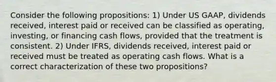 Consider the following propositions: 1) Under US GAAP, dividends received, interest paid or received can be classified as operating, investing, or financing cash flows, provided that the treatment is consistent. 2) Under IFRS, dividends received, interest paid or received must be treated as operating cash flows. What is a correct characterization of these two propositions?