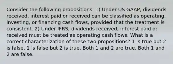 Consider the following propositions: 1) Under US GAAP, dividends received, interest paid or received can be classified as operating, investing, or financing cash flows, provided that the treatment is consistent. 2) Under IFRS, dividends received, interest paid or received must be treated as operating cash flows. What is a correct characterization of these two propositions? 1 is true but 2 is false. 1 is false but 2 is true. Both 1 and 2 are true. Both 1 and 2 are false.