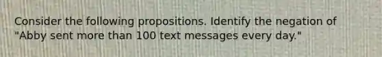 Consider the following propositions. Identify the negation of "Abby sent <a href='https://www.questionai.com/knowledge/keWHlEPx42-more-than' class='anchor-knowledge'>more than</a> 100 text messages every day."