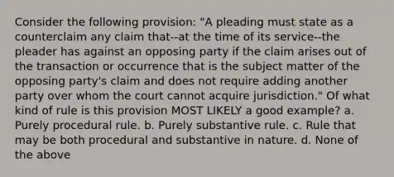 Consider the following provision: "A pleading must state as a counterclaim any claim that--at the time of its service--the pleader has against an opposing party if the claim arises out of the transaction or occurrence that is the subject matter of the opposing party's claim and does not require adding another party over whom the court cannot acquire jurisdiction." Of what kind of rule is this provision MOST LIKELY a good example? a. Purely procedural rule. b. Purely substantive rule. c. Rule that may be both procedural and substantive in nature. d. None of the above