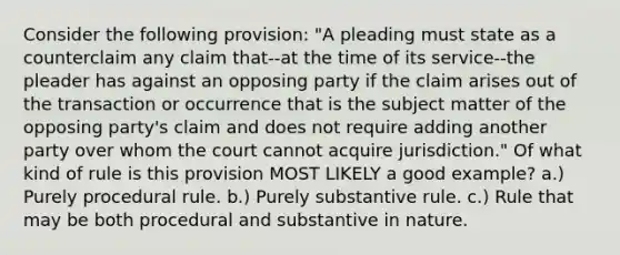 Consider the following provision: "A pleading must state as a counterclaim any claim that--at the time of its service--the pleader has against an opposing party if the claim arises out of the transaction or occurrence that is the subject matter of the opposing party's claim and does not require adding another party over whom the court cannot acquire jurisdiction." Of what kind of rule is this provision MOST LIKELY a good example? a.) Purely procedural rule. b.) Purely substantive rule. c.) Rule that may be both procedural and substantive in nature.