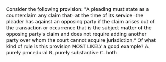 Consider the following provision: "A pleading must state as a counterclaim any claim that--at the time of its service--the pleader has against an opposing party if the claim arises out of the transaction or occurrence that is the subject matter of the opposing party's claim and does not require adding another party over whom the court cannot acquire jurisdiction." Of what kind of rule is this provision MOST LIKELY a good example? A. purely procedural B. purely substantive C. both