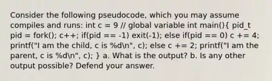 Consider the following pseudocode, which you may assume compiles and runs: int c = 9 // global variable int main()( pid_t pid = fork(); c++; if(pid == -1) exit(-1); else if(pid == 0) c += 4; printf("I am the child, c is %dn", c); else c += 2; printf("I am the parent, c is %dn", c); ) a. What is the output? b. Is any other output possible? Defend your answer.