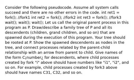 Consider the following pseudocode. Assume all system calls succeed and there are no other errors in the code. int ret1 = fork(); //fork1 int ret2 = fork(); //fork2 int ret3 = fork(); //fork3 wait(); wait(); wait(); Let us call the original parent process in this program as P. Draw/describe a family tree of P and all its descendents (children, grand children, and so on) that are spawned during the execution of this program. Your tree should be rooted at P. Show the spawned descendents as nodes in the tree, and connect processes related by the parent-child relationship with an arrow from parent to child. Give names of the form C¡number¿ for descendents, where child processes created by fork "i" above should have numbers like "i1", "i2", and so on. For example, child processes created by fork3 above should have names C31, C32, and so on.