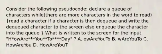 Consider the following pseudocode: declare a queue of characters while(there are more characters in the word to read) (read a character if a character is then dequeue and write the dequeued character to the screen else enqueue the character into the queue ) What is written to the screen for the input "H*owAre***You**To****Day" ? A. owAreYouTo B. wAreYouTo C. HowAreYou D. HowAreYouT