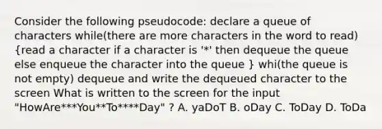 Consider the following pseudocode: declare a queue of characters while(there are more characters in the word to read) (read a character if a character is '*' then dequeue the queue else enqueue the character into the queue ) whi(the queue is not empty) dequeue and write the dequeued character to the screen What is written to the screen for the input "HowAre***You**To****Day" ? A. yaDoT B. oDay C. ToDay D. ToDa