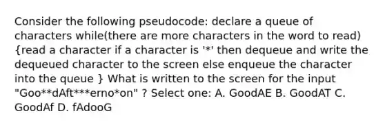 Consider the following pseudocode: declare a queue of characters while(there are more characters in the word to read) (read a character if a character is '*' then dequeue and write the dequeued character to the screen else enqueue the character into the queue ) What is written to the screen for the input "Goo**dAft***erno*on" ? Select one: A. GoodAE B. GoodAT C. GoodAf D. fAdooG