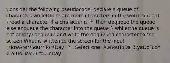 Consider the following pseudocode: declare a queue of characters while(there are more characters in the word to read) (read a character if a character is '*' then dequeue the queue else enqueue the character into the queue ) while(the queue is not empty) dequeue and write the dequeued character to the screen What is written to the screen for the input "HowAre**You**To**Day" ? . Select one: A.eYouToDa B.yaDoTuoY C.ouToDay D.YouToDay