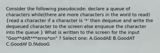 Consider the following pseudocode: declare a queue of characters while(there are more characters in the word to read) (read a character if a character is '*' then dequeue and write the dequeued character to the screen else enqueue the character into the queue ) What is written to the screen for the input "Goo**dAft***erno*on" ? Select one: A.GoodAE B.GoodAT C.GoodAf D.fAdooG