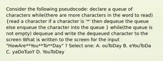 Consider the following pseudocode: declare a queue of characters while(there are more characters in the word to read) (read a character if a character is '*' then dequeue the queue else enqueue the character into the queue ) while(the queue is not empty) dequeue and write the dequeued character to the screen What is written to the screen for the input "HowAre**You**To**Day" ? Select one: A. ouToDay B. eYouToDa C. yaDoTuoY D. YouToDay